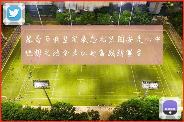 蒙哥马利坚定表态北京国安是心中理想之地全力以赴备战新赛季