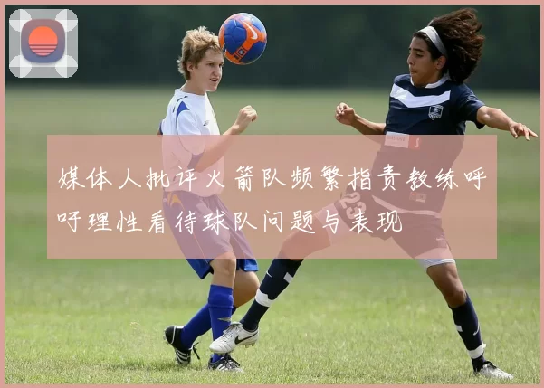 媒体人批评火箭队频繁指责教练呼吁理性看待球队问题与表现