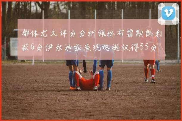 都体尤文评分分析佩林布雷默凯利获6分伊尔迪兹表现略逊仅得55分