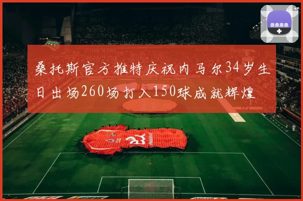 桑托斯官方推特庆祝内马尔34岁生日出场260场打入150球成就辉煌