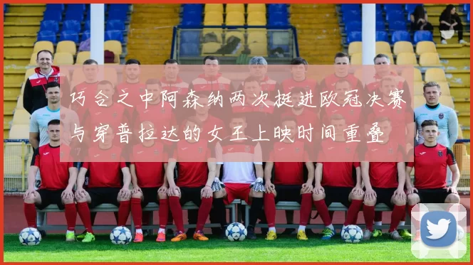 巧合之中阿森纳两次挺进欧冠决赛与穿普拉达的女王上映时间重叠