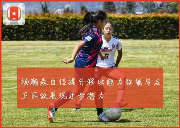杨瀚森自信提升移动能力称能与后卫匹敌展现进步潜力