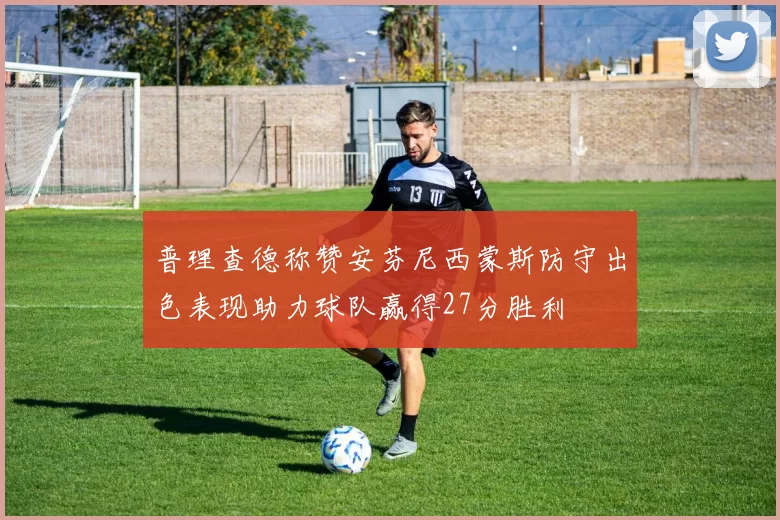 普理查德称赞安芬尼西蒙斯防守出色表现助力球队赢得27分胜利