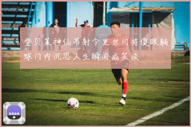 登贝莱神仙吊射令里尔门将傻眼躺球门内沉思人生瞬间成笑谈