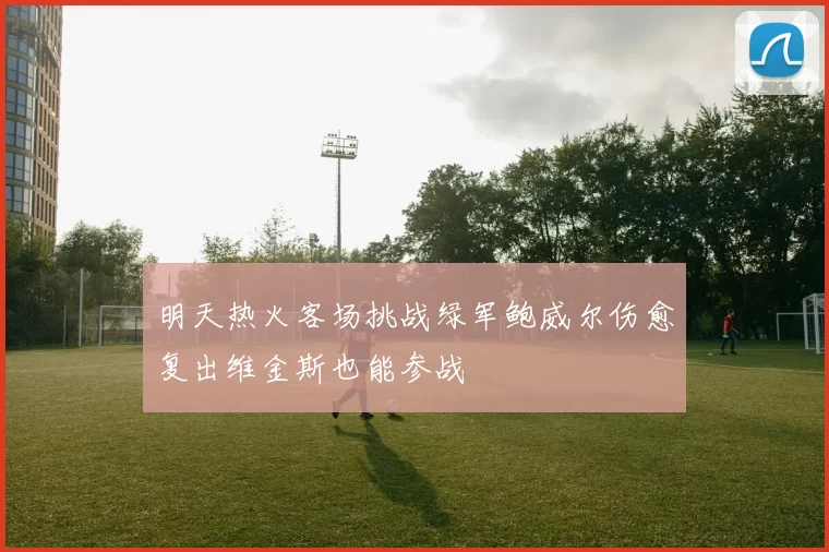 明天热火客场挑战绿军鲍威尔伤愈复出维金斯也能参战